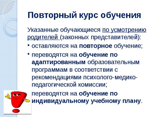 Повторный курс обучения Указанные обучающиеся по усмотрению родителей (законных представителей): оставляются на повторное обучение; переводятся на обучение по адаптированным образовательным программам в соответствии с рекомендациями психолого-медико- педагогической комиссии; переводятся на обучение по индивидуальному учебному плану .  