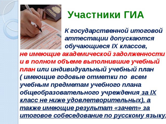 Участники ГИА  К государственной итоговой  аттестации допускаются  обучающиеся IX классов, не имеющие академической задолженности и в полном объеме выполнившие учебный план или индивидуальный учебный план ( имеющие годовые отметки по всем учебным предметам учебного плана общеобразовательного учреждения за IX класс не ниже удовлетворительных), а также имеющие результат «зачет» за итоговое собеседование по русскому языку.  