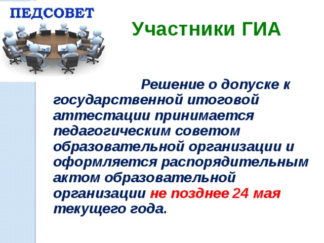 Участники ГИА  Решение о допуске к государственной итоговой аттестации принимается педагогическим советом образовательной организации и оформляется распорядительным актом образовательной организации не позднее 24 мая текущего года .  