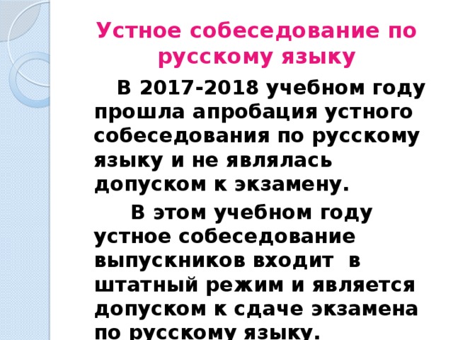 Устное собеседование по русскому языку   В 2017-2018 учебном году прошла апробация устного собеседования по русскому языку и не являлась допуском к экзамену.    В этом учебном году устное собеседование выпускников входит в штатный режим и является допуском к сдаче экзамена по русскому языку. 