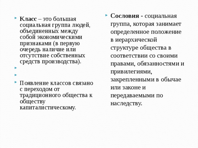 Сословия  - социальная группа, которая занимает определенное положение в иерархической структуре общества в соответствии со своими правами, обязанностями и привилегиями, закрепленными в обычае или законе и передаваемыми по наследству.  Класс  – это большая социальная группа людей, объединенных между собой экономическими признаками (в первую очередь наличие или отсутствие собственных средств производства).     Появление классов связано с переходом от традиционного общества к обществу капиталистическому.  
