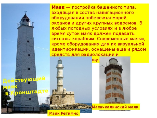 Действующий маяк  в Кронштадте . Маяк  — постройка башенного типа, входящая в состав навигационного оборудования побережья морей, океанов и других крупных водоемов. В любых погодных условиях и в любое время суток маяк должен подавать сигналы кораблям. Современные маяки, кроме оборудования для их визуальной идентификации, оснащены еще и рядом средств для радиолокации и обнаружения по звуку. Махачкалинский маяк Маяк Ретимно 