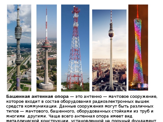  Башенная антенная опора  — это антенно — мачтовое сооружение, которое входит в состав оборудования радиоэлектронных вышек средств коммуникации. Данные сооружения могут быть различных типов — мачтового, башенного, оборудованных стойками из труб и многими  другими. Чаще всего антенная опора имеет вид металлической конструкции, установленной на прочный фундамент из бетона. 