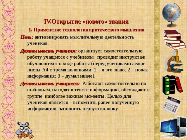  IV. Открытие «нового» знания 1 . Применение  технологии критического мышления Цель:  активизировать мыслительную деятельность учеников. Деятельность учителя: о рганизует самостоятельную работу учащихся с учебником, проводит инструктаж обучающихся о ходе работы ( перед учениками лежат листы А4 с тремя колонками: 1 – я это знаю; 2 – новая информация; 3 – думал иначе). Деятельность учащихся:  Работают самостоятельно по шаблонам, находят в тексте информацию, обсуждают в группе наиболее важные моменты. Целью для учеников является – вспомнить ранее полученную информацию, заполнить первую колонку.     