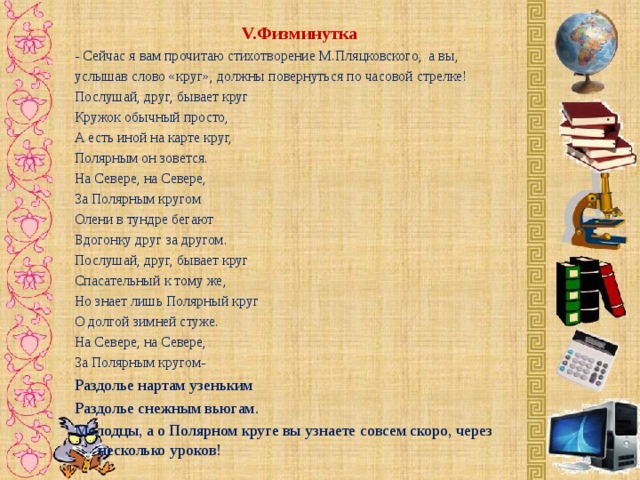 V. Физминутка - Сейчас я вам прочитаю стихотворение М.Пляцковского, а вы, услышав слово «круг», должны повернуться по часовой стрелке! Послушай, друг, бывает круг Кружок обычный просто, А есть иной на карте круг, Полярным он зовется. На Севере, на Севере, За Полярным кругом Олени в тундре бегают Вдогонку друг за другом. Послушай, друг, бывает круг Спасательный к тому же, Но знает лишь Полярный круг О долгой зимней стуже. На Севере, на Севере, За Полярным кругом- Раздолье нартам узеньким Раздолье снежным вьюгам. Молодцы, а о Полярном круге вы узнаете совсем скоро, через несколько уроков!   