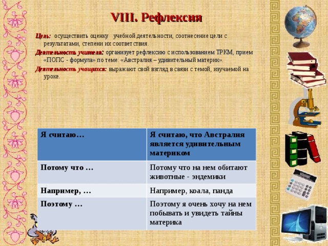VIII. Рефлексия    Цель:   осуществить оценку учебной деятельности, соотнесение цели с результатами, степени их соответствия. Деятельность учителя : организует рефлексию с использованием ТРКМ, прием «ПОПС - формула» по теме: «Австралия – удивительный материк». Деятельность учащихся:  выражают свой взгляд в связи с темой, изучаемой на уроке .  Я считаю… Потому что … Я считаю, что Австралия является удивительным материком Например, … Потому что на нем обитают животные - эндемики Например, коала, панда Поэтому … Поэтому я очень хочу на нем побывать и увидеть тайны материка 