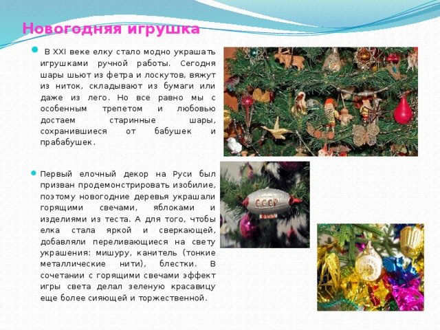 Новогодняя игрушка    В XXI веке елку стало модно украшать игрушками ручной работы. Сегодня шары шьют из фетра и лоскутов, вяжут из ниток, складывают из бумаги или даже из лего. Но все равно мы с особенным трепетом и любовью достаем старинные шары, сохранившиеся от бабушек и прабабушек. Первый елочный декор на Руси был призван продемонстрировать изобилие, поэтому новогодние деревья украшали горящими свечами, яблоками и изделиями из теста. А для того, чтобы елка стала яркой и сверкающей, добавляли переливающиеся на свету украшения: мишуру, канитель (тонкие металлические нити), блестки. В сочетании с горящими свечами эффект игры света делал зеленую красавицу еще более сияющей и торжественной. 