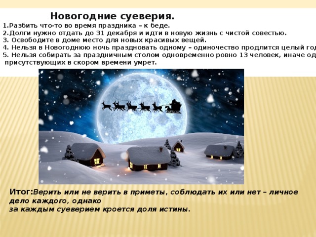  Новогодние суеверия.  1.Разбить что-то во время праздника – к беде.  2.Долги нужно отдать до 31 декабря и идти в новую жизнь с чистой совестью.  3.  Освободите в доме место для новых красивых вещей.  4.  Нельзя в Новогоднюю ночь праздновать одному – одиночество продлится целый год.  5.  Нельзя собирать за праздничным столом одновременно ровно 13 человек, иначе один из  присутствующих в скором времени умрет. Итог: Верить или не верить в приметы, соблюдать их или нет – личное дело каждого, однако за каждым суеверием кроется доля истины. 