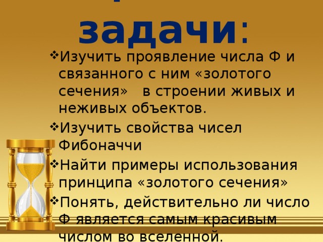 Цели и задачи : Изучить проявление числа Ф и связанного с ним «золотого сечения»   в строении живых и неживых объектов. Изучить свойства чисел Фибоначчи Найти примеры использования принципа «золотого сечения» Понять, действительно ли число Ф является самым красивым числом во вселенной. 