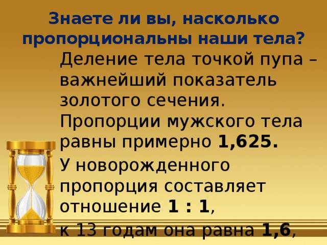 Знаете ли вы, насколько пропорциональны наши тела? Деление тела точкой пупа – важнейший показатель золотого сечения. Пропорции мужского тела равны примерно 1,625.  У новорожденного пропорция составляет отношение 1 : 1 , к 13 годам она равна 1,6 , а к 21 году равняется мужской . 