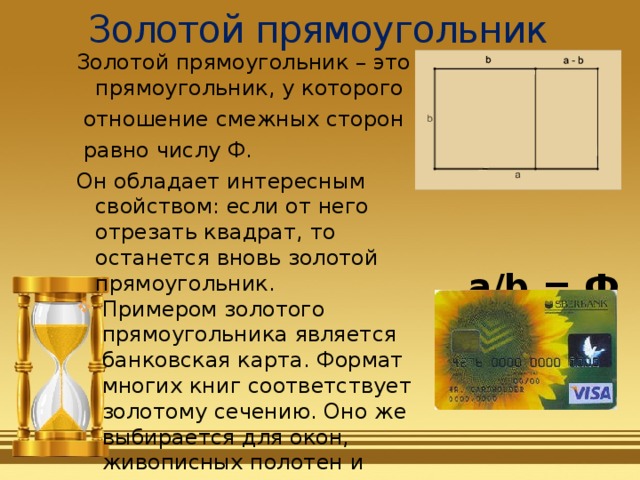 Золотой прямоугольник Золотой прямоугольник – это прямоугольник, у которого  отношение смежных сторон  равно числу Ф. Он обладает интересным свойством: если от него отрезать квадрат, то останется вновь золотой прямоугольник.  Примером золотого прямоугольника является банковская карта. Формат многих книг соответствует золотому сечению. Оно же выбирается для окон, живописных полотен и конвертов, марок, визиток.  a/b = Ф 