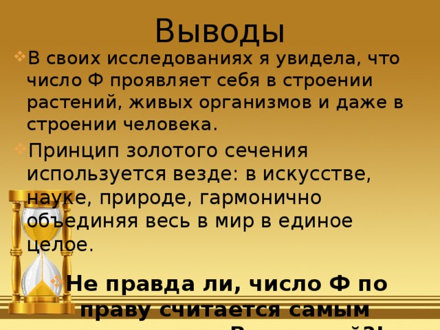 Выводы В своих исследованиях я увидела, что число Ф проявляет себя в строении растений, живых организмов и даже в строении человека. Принцип золотого сечения используется везде: в искусстве, науке, природе, гармонично объединяя весь в мир в единое целое . Не правда ли, число Ф по праву считается самым красивым во Вселенной?! 
