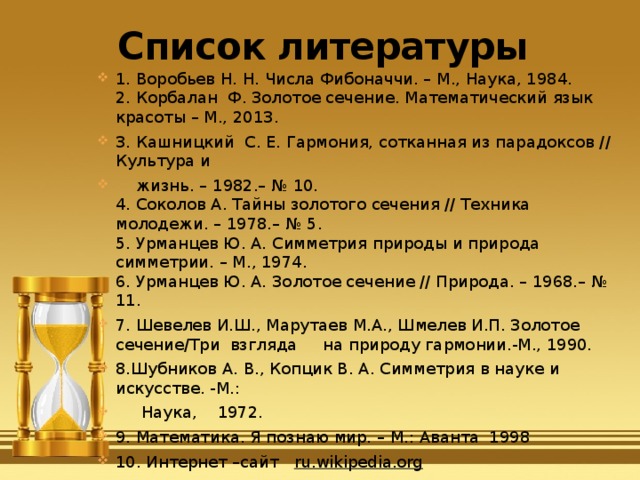 Список литературы 1. Воробьев Н. Н. Числа Фибоначчи. – М., Наука, 1984.  2. Корбалан Ф. Золотое сечение. Математический язык красоты – М., 2013. 3. Кашницкий  С. Е. Гармония, сотканная из парадоксов // Культура и     жизнь. – 1982.– № 10.  4. Соколов А. Тайны золотого сечения // Техника молодежи. – 1978.– № 5.  5. Урманцев Ю. А. Симметрия природы и природа симметрии. – М., 1974.  6. Урманцев Ю. А. Золотое сечение // Природа. – 1968.– № 11. 7. Шевелев И.Ш., Марутаев М.А., Шмелев И.П. Золотое сечение/Три  взгляда     на природу гармонии.-М., 1990. 8.Шубников А. В., Копцик В. А. Симметрия в науке и искусстве. -М.:       Наука,    1972. 9. Математика. Я познаю мир. – М.: Аванта 1998 10. Интернет –сайт ru.wikipedia.org 