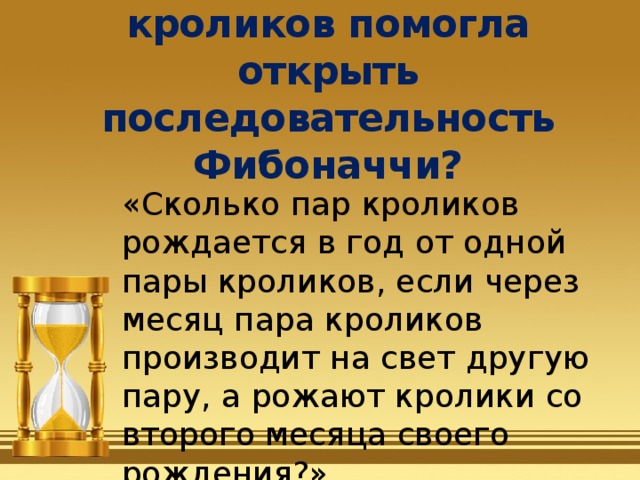 Как задача про кроликов помогла открыть последовательность Фибоначчи? «Сколько пар кроликов рождается в год от одной пары кроликов, если через месяц пара кроликов производит на свет другую пару, а рожают кролики со второго месяца своего рождения?» 