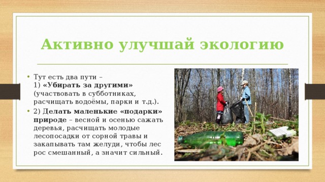 Активно улучшай экологию Тут есть два пути –  1) «Убирать за другими» (участвовать в субботниках, расчищать водоёмы, парки и т.д.). 2) Делать маленькие «подарки» природе – весной и осенью сажать деревья, расчищать молодые лесопосадки от сорной травы и закапывать там желуди, чтобы лес рос смешанный, а значит сильный. 