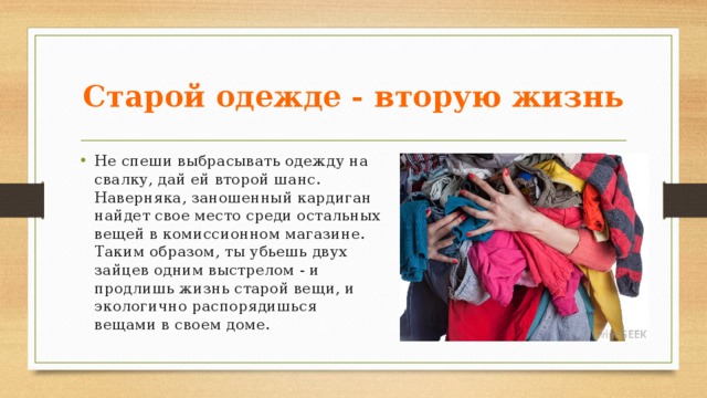 Старой одежде - вторую жизнь Не спеши выбрасывать одежду на свалку, дай ей второй шанс. Наверняка, заношенный кардиган найдет свое место среди остальных вещей в комиссионном магазине. Таким образом, ты убьешь двух зайцев одним выстрелом - и продлишь жизнь старой вещи, и экологично распорядишься вещами в своем доме. 