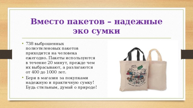 Вместо пакетов – надежные эко сумки 738 выброшенных полиэтиленовых пакетов приходится на человека ежегодно. Пакеты используются в течение 20 минут, прежде чем их выбрасывают, а разлагаются от 400 до 1000 лет. Бери в магазин за покупками надежную и практичную сумку! Будь стильным, думай о природе! 