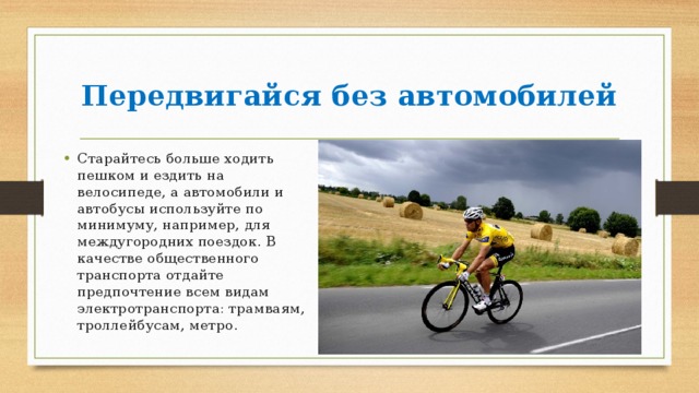 Передвигайся без автомобилей Старайтесь больше ходить пешком и ездить на велосипеде, а автомобили и автобусы используйте по минимуму, например, для междугородних поездок. В качестве общественного транспорта отдайте предпочтение всем видам электротранспорта: трамваям, троллейбусам, метро. 