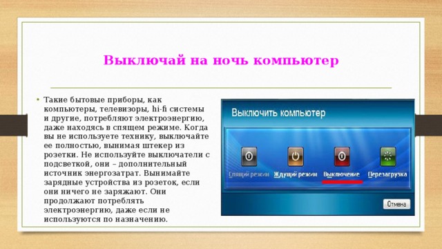  Выключай на ночь компьютер   Такие бытовые приборы, как компьютеры, телевизоры, hi-fi системы и другие, потребляют электроэнергию, даже находясь в спящем режиме. Когда вы не используете технику, выключайте ее полностью, вынимая штекер из розетки. Не используйте выключатели с подсветкой, они – дополнительный источник энергозатрат. Вынимайте зарядные устройства из розеток, если они ничего не заряжают. Они продолжают потреблять электроэнергию, даже если не используются по назначению. 