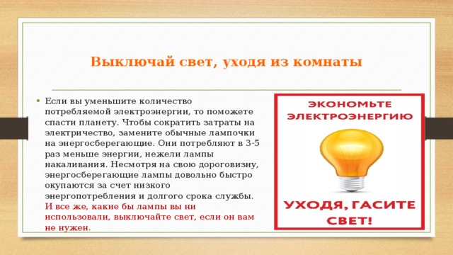  Выключай свет, уходя из комнаты   Если вы уменьшите количество потребляемой электроэнергии, то поможете спасти планету. Чтобы сократить затраты на электричество, замените обычные лампочки на энергосберегающие. Они потребляют в 3-5 раз меньше энергии, нежели лампы накаливания. Несмотря на свою дороговизну, энергосберегающие лампы довольно быстро окупаются за счет низкого энергопотребления и долгого срока службы. И все же, какие бы лампы вы ни использовали, выключайте свет, если он вам не нужен.     
