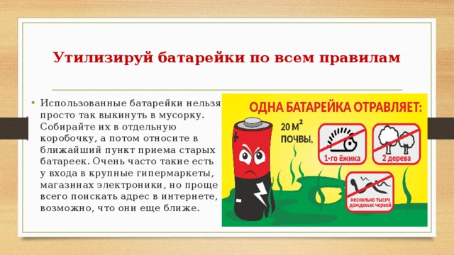  Утилизируй батарейки по всем правилам   Использованные батарейки нельзя просто так выкинуть в мусорку. Собирайте их в отдельную коробочку, а потом относите в ближайший пункт приема старых батареек. Очень часто такие есть у входа в крупные гипермаркеты, магазинах электроники, но проще всего поискать адрес в интернете, возможно, что они еще ближе. 
