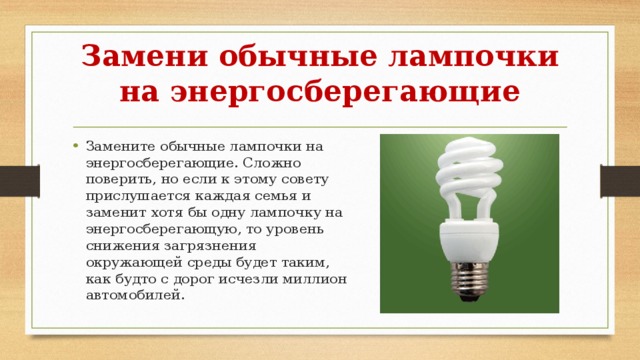 Замени обычные лампочки на энергосберегающие Замените обычные лампочки на энергосберегающие. Сложно поверить, но если к этому совету прислушается каждая семья и заменит хотя бы одну лампочку на энергосберегающую, то уровень снижения загрязнения окружающей среды будет таким, как будто с дорог исчезли миллион автомобилей. 