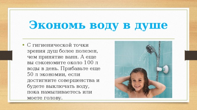 Экономь воду в душе С гигиенической точки зрения душ более полезен, чем принятие ванн. А еще вы сэкономите около 100 л воды в день. Прибавьте еще 50 л экономии, если достигните совершенства и будете выключать воду, пока намыливаетесь или моете голову. 