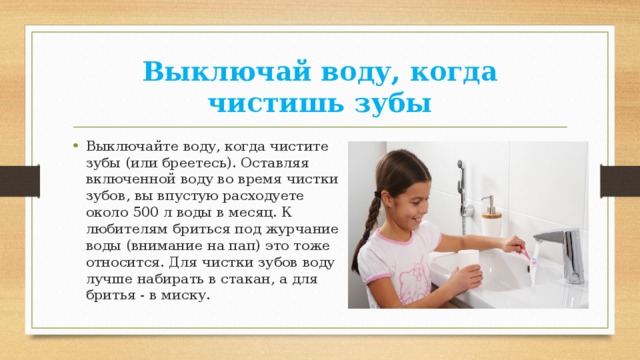 Выключай воду, когда чистишь зубы Выключайте воду, когда чистите зубы (или бреетесь). Оставляя включенной воду во время чистки зубов, вы впустую расходуете около 500 л воды в месяц. К любителям бриться под журчание воды (внимание на пап) это тоже относится. Для чистки зубов воду лучше набирать в стакан, а для бритья - в миску. 