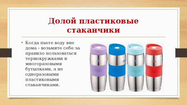 Долой пластиковые стаканчики Когда пьете воду вне дома - возьмите себе за правило пользоваться термокружками и многоразовыми бутылками, а не одноразовыми пластиковыми стаканчиками. 