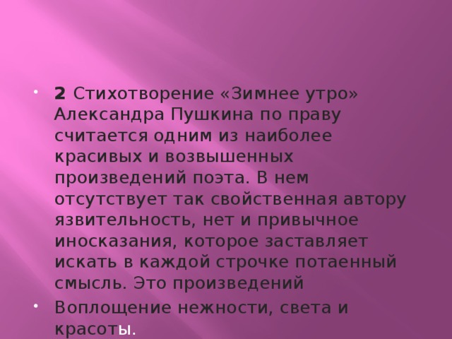 2 Стихотворение «Зимнее утро» Александра Пушкина по праву считается одним из наиболее красивых и возвышенных произведений поэта. В нем отсутствует так свойственная автору язвительность, нет и привычное иносказания, которое заставляет искать в каждой строчке потаенный смысль. Это произведений Воплощение нежности, света и красот ы. 