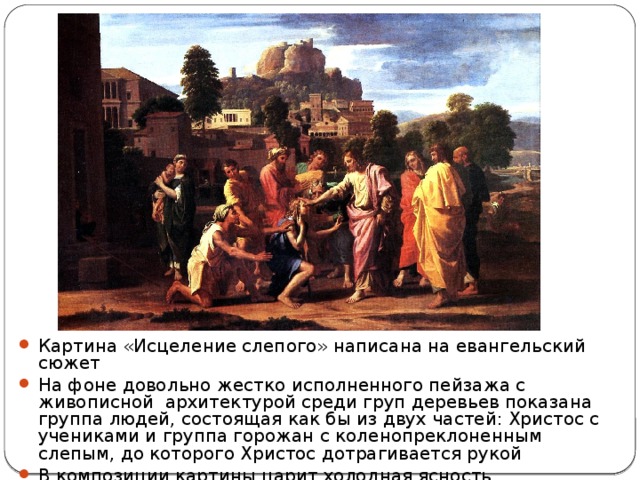 Исцеление слепого Картина «Исцеление слепого» написана на евангельский сюжет На фоне довольно жестко исполненного пейзажа с живописной архитектурой среди груп деревьев показана группа людей, состоящая как бы из двух частей: Христос с учениками и группа горожан с коленопреклоненным слепым, до которого Христос дотрагивается рукой В композиции картины царит холодная ясность 