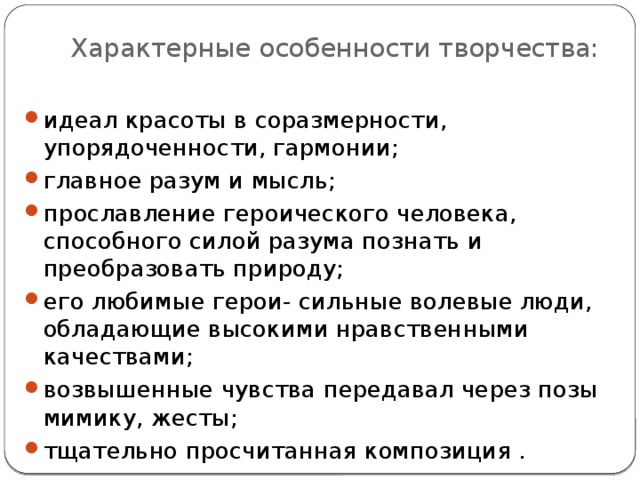 Характерные особенности творчества:   идеал красоты в соразмерности, упорядоченности, гармонии; главное разум и мысль; прославление героического человека, способного силой разума познать и преобразовать природу; его любимые герои- сильные волевые люди, обладающие высокими нравственными качествами; возвышенные чувства передавал через позы мимику, жесты; тщательно просчитанная композиция . 