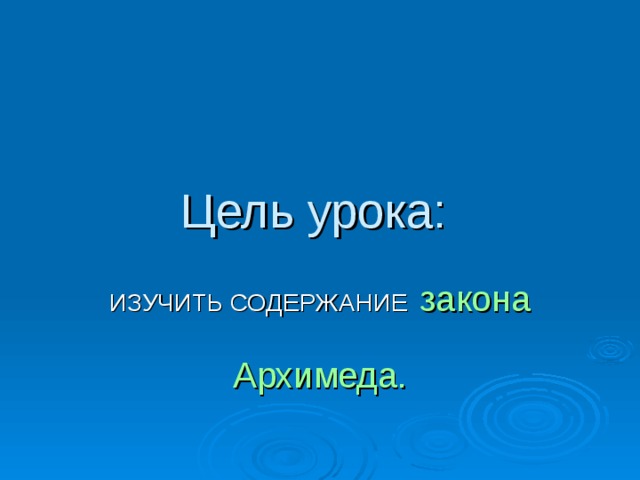 Цель урока: ИЗУЧИТЬ СОДЕРЖАНИЕ  закона   Архимеда. 