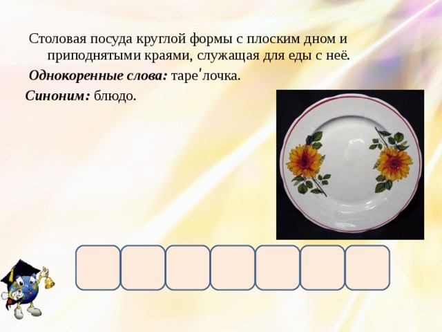  Столовая посуда круглой формы с плоским дном и приподнятыми краями, служащая для еды с неё.  Однокоренные слова: тареʹлочка. Синоним: блюдо. 