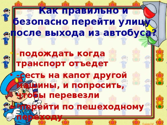  Как правильно и безопасно перейти улицу после выхода из автобуса? - подождать когда транспорт отъедет -сесть на капот другой машины, и попросить, чтобы перевезли -перейти по пешеходному переходу 