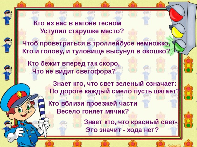 Кто из вас в вагоне тесном  Уступил старушке место? Чтоб проветриться в троллейбусе немножко, Кто и голову, и туловище высунул в окошко? Кто бежит вперед так скоро, Что не видит светофора? Знает кто, что свет зеленый означает: По дороге каждый смело пусть шагает? Кто вблизи проезжей части Весело гоняет мячик?  Знает кто, что красный свет-  Это значит - хода нет? 