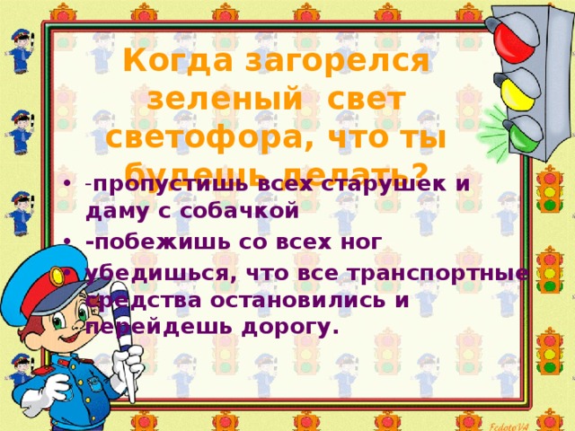  Когда загорелся зеленый свет светофора, что ты будешь делать?   - пропустишь всех старушек и даму с собачкой -побежишь со всех ног убедишься, что все транспортные средства остановились и перейдешь дорогу. 