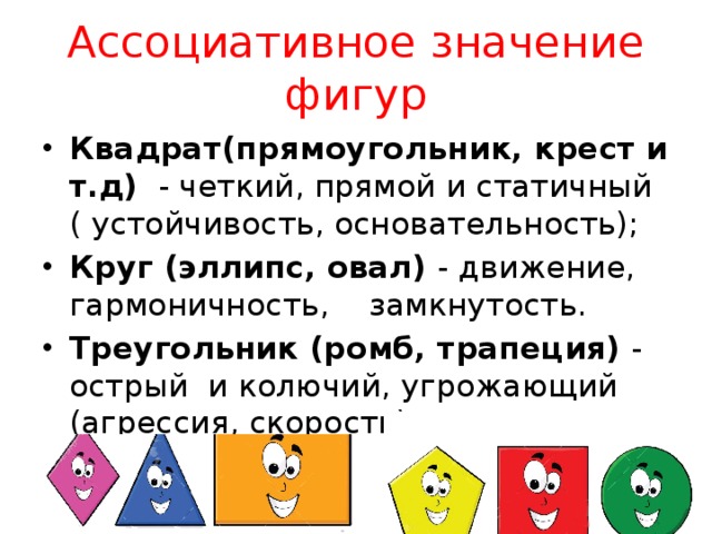 Ассоциативное значение фигур Квадрат(прямоугольник, крест и т.д) - четкий, прямой и статичный ( устойчивость, основательность); Круг (эллипс, овал) - движение, гармоничность, замкнутость. Треугольник (ромб, трапеция) - острый и колючий, угрожающий (агрессия, скорость) 