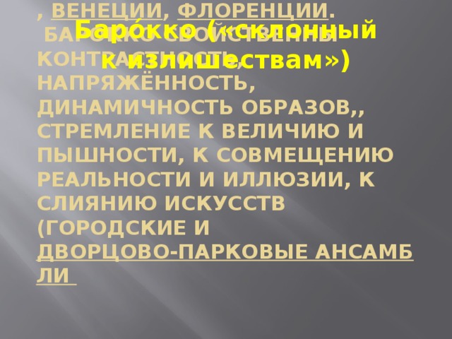 Баро́кко («склонный к излишествам») -стиль барокко появился в XVI—XVII веках в итальянских городах: Риме , Венеции , Флоренции .  Барокко свойственны контрастность, напряжённость, динамичность образов,, стремление к величию и пышности, к совмещению реальности и иллюзии, к слиянию искусств (городские и дворцово-парковые ансамбли   