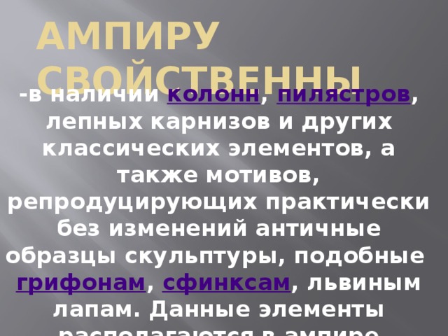 Ампиру свойственны -в наличии колонн , пилястров , лепных карнизов и других классических элементов, а также мотивов, репродуцирующих практически без изменений античные образцы скульптуры, подобные грифонам , сфинксам , львиным лапам. Данные элементы располагаются в ампире упорядоченно, с соблюдением равновесия и симметрии. 