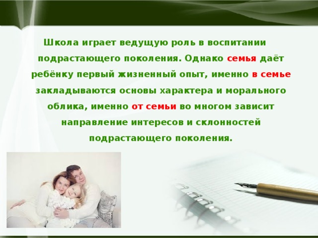 Школа играет ведущую роль в воспитании подрастающего поколения. Однако семья даёт ребёнку первый жизненный опыт, именно в семье закладываются основы характера и морального облика, именно от семьи во многом зависит направление интересов и склонностей подрастающего поколения. 