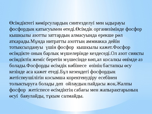 Өсімдіктегі көмірсулардың синтезделуі мен ыдырауы фосфордың қатысуымен өтеді.Өсімдік организімінде фосфор қышқылы азотты заттардың алмасуында ерекше рөл атқарады.Мұнда нитратты азоттың аммиакқа дейін тотықсыздануы үшін фосфор қышқылы қажет.Фосфор өсімдікте оның барлық мүшелерінде кездеседі.Ол азот сияқты өсімдіктің жеміс беретін мүшесінде көп,ал қосалқы өнімде аз болады.Фосфорды өсімдік көбінесе өзінің бастапқы өсу кезінде аса қажет етеді.Бұл кезеңдегі фосфордың жетіспеушілігін қосымша қоректенудіру есебінен толықтыруға болады деп ойлаудың пайдасы жоқ.Жалпы фосфор жетіспесе өсімдіктің сабағы мен жапырақтарының өсуі баяулайды, тұқым салмайды. 