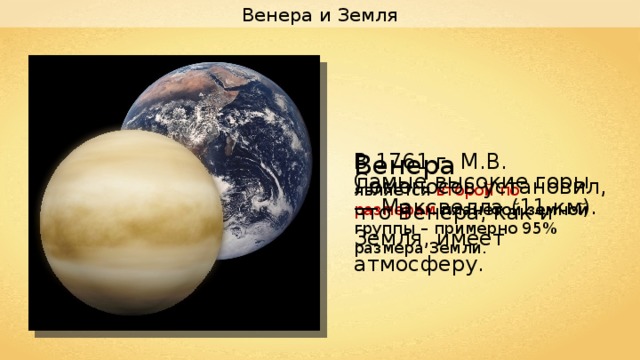 Венера и Земля В 1761 г. М.В. Ломоносов установил, что Венера, как и Земля, имеет атмосферу. Венера является второй по размерам планетой земной группы – примерно 95% размера Земли. Самые высокие горы — Максвелла (11 км). 