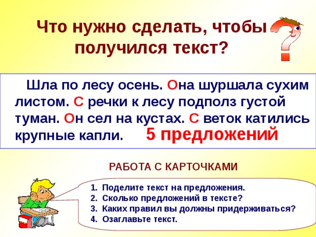  Что нужно сделать, чтобы получился текст?  Шла по лесу осень она шуршала сухим листом с речки к лесу подполз густой туман он сел на кустах с веток катились крупные капли  Шла по лесу осень. О на шуршала сухим листом. С речки к лесу подполз густой туман. О н сел на кустах. С веток катились крупные капли. 5 предложений РАБОТА С КАРТОЧКАМИ Поделите текст на предложения. Сколько предложений в тексте? Каких правил вы должны придерживаться? Озаглавьте текст. 