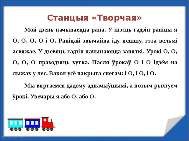 Станцыя «Творчая»   Мой дзень пачынаецца рана. У шэсць гадзін раніцы я О, О, О, О і О. Раніцай звычайна іду пешшу, гэта вельмі асвяжае. У дзевяць гадзін пачынаюцца заняткі. Урокі О, О, О, О, О праходзяць хутка. Пасля ўрокаў О і О ідзём на лыжах у лес. Вакол усё пакрыта снегам: і О, і О, і О.   Мы вяртаемся дадому адпачыўшымі, а потым рыхтуем ўрокі. Увечары я або О, або О.   