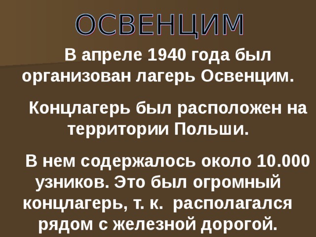 В апреле 1940 года был организован лагерь Освенцим. Концлагерь был расположен на территории Польши. В нем содержалось около 10.000 узников. Это был огромный концлагерь, т. к. располагался рядом с железной дорогой.  