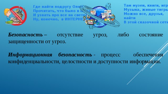 Там музеи, книги, игры, Музыка, живые тигры! Можно все, друзья, найти В этой сказочной сети  Где найти подругу Олю? Прочитать, что было в школе? И узнать про все на свете? Ну, конечно, в ИНТЕРНЕТЕ! Безопасность  – отсутствие угроз, либо состояние защищенности от угроз. Информационная безопасность  - процесс   обеспечения конфиденциальности, целостности и доступности информации. 