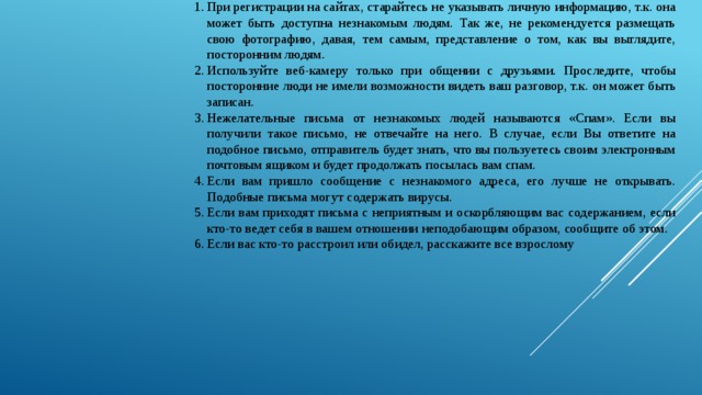 При регистрации на сайтах, старайтесь не указывать личную информацию, т.к. она может быть доступна незнакомым людям. Так же, не рекомендуется размещать свою фотографию, давая, тем самым, представление о том, как вы выглядите, посторонним людям. Используйте веб-камеру только при общении с друзьями. Проследите, чтобы посторонние люди не имели возможности видеть ваш разговор, т.к. он может быть записан. Нежелательные письма от незнакомых людей называются «Спам». Если вы получили такое письмо, не отвечайте на него. В случае, если Вы ответите на подобное письмо, отправитель будет знать, что вы пользуетесь своим электронным почтовым ящиком и будет продолжать посылась вам спам. Если вам пришло сообщение с незнакомого адреса, его лучше не открывать. Подобные письма могут содержать вирусы. Если вам приходят письма с неприятным и оскорбляющим вас содержанием, если кто-то ведет себя в вашем отношении неподобающим образом, сообщите об этом. Если вас кто-то расстроил или обидел, расскажите все взрослому 