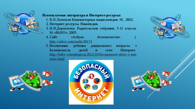 Используемая литература и Интернет-ресурсы: В.П.Леонтьев Компьютерная энциклопедия. М., 2002. Интернет-ресурсы. Википедия. Н.И.Дереклеева. Родительские собрания. 5-11 классы. М «ВАКО», 2005. Сайт «Азбука безопасности». (  http://azbez.com/node/2017 ) Воспитание ребенка дошкольного возраста » Безопасность детей в сети Интернет.  http://baby-consultant.ru/2012/10/bezopasnost-detey-v-internete.html   