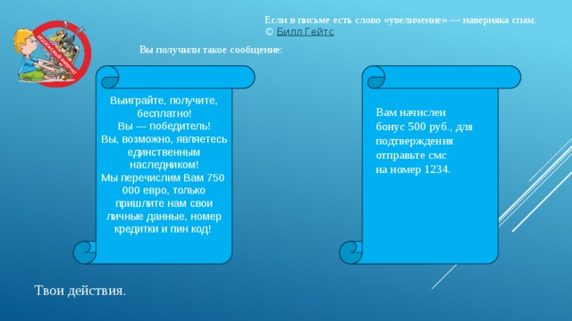 Если в письме есть слово «увеличение» — наверняка спам. ©  Билл Гейтс Вы получили такое сообщение: Выиграйте, получите, бесплатно!  Вы — победитель!  Вы, возможно, являетесь единственным наследником! Мы перечислим Вам 750 000 евро, только пришлите нам свои личные данные, номер кредитки и пин код!    Вам начислен бонус 500 руб., для подтверждения отправьте смс на номер 1234. Твои действия . 